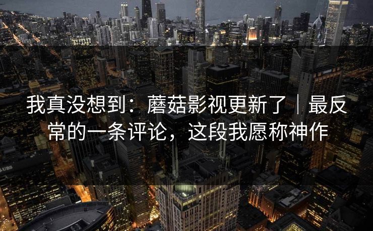 我真没想到：蘑菇影视更新了｜最反常的一条评论，这段我愿称神作