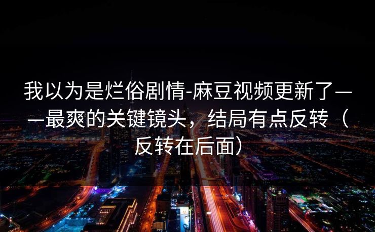 我以为是烂俗剧情-麻豆视频更新了——最爽的关键镜头，结局有点反转（反转在后面）