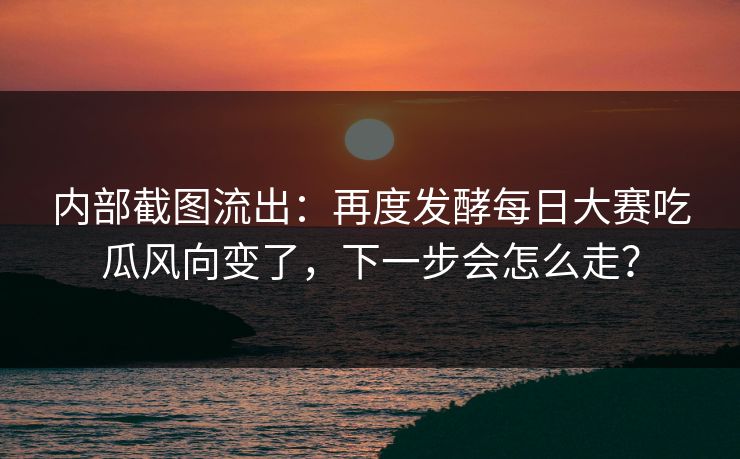 内部截图流出：再度发酵每日大赛吃瓜风向变了，下一步会怎么走？