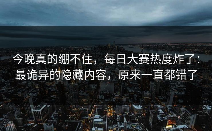 今晚真的绷不住，每日大赛热度炸了：最诡异的隐藏内容，原来一直都错了