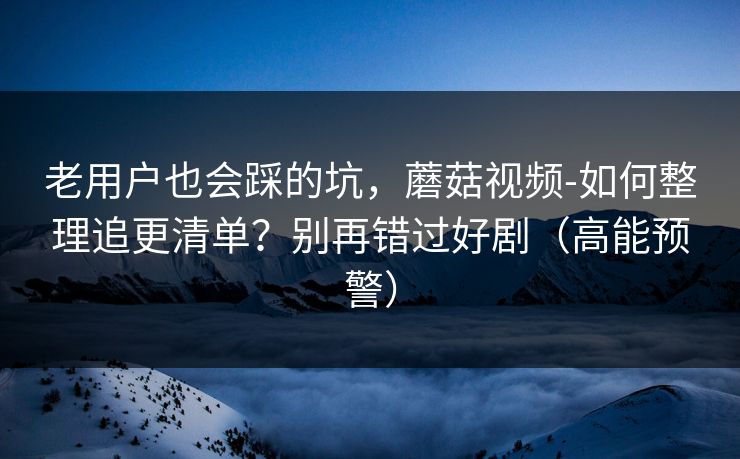 老用户也会踩的坑，蘑菇视频-如何整理追更清单？别再错过好剧（高能预警）