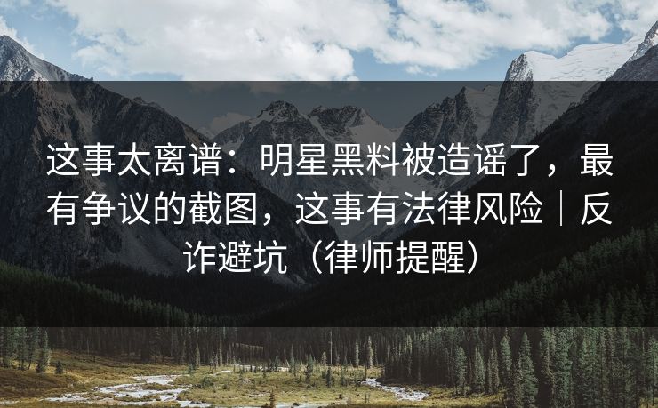 这事太离谱：明星黑料被造谣了，最有争议的截图，这事有法律风险｜反诈避坑（律师提醒）