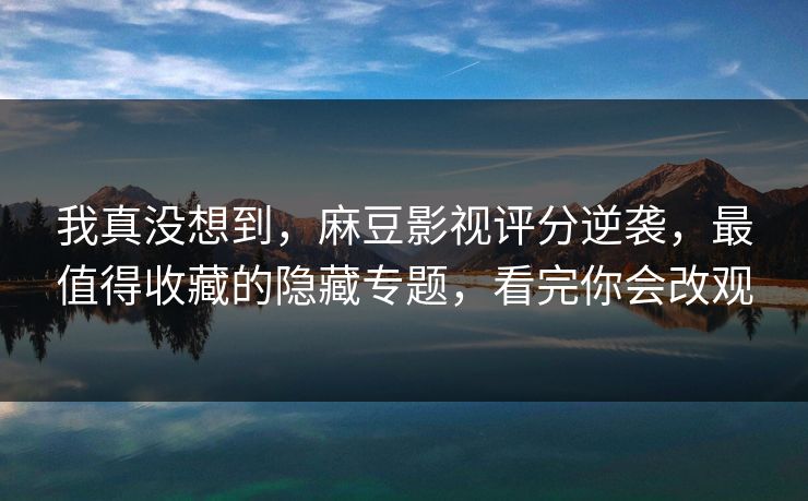 我真没想到，麻豆影视评分逆袭，最值得收藏的隐藏专题，看完你会改观