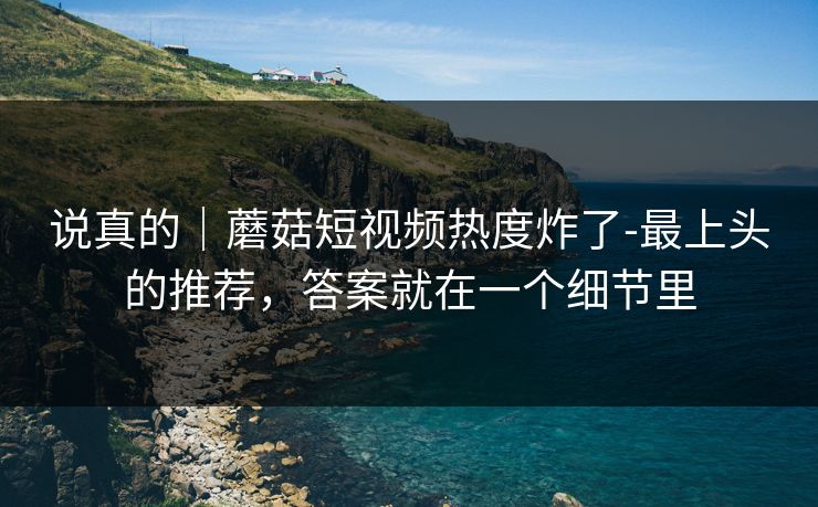 说真的｜蘑菇短视频热度炸了-最上头的推荐，答案就在一个细节里