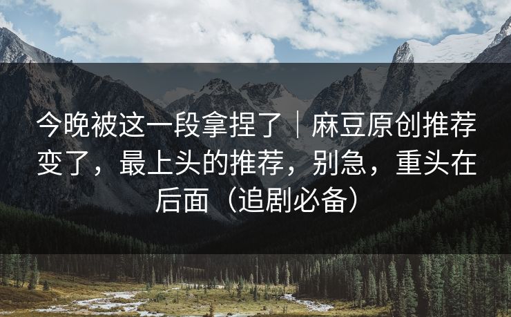 今晚被这一段拿捏了｜麻豆原创推荐变了，最上头的推荐，别急，重头在后面（追剧必备）