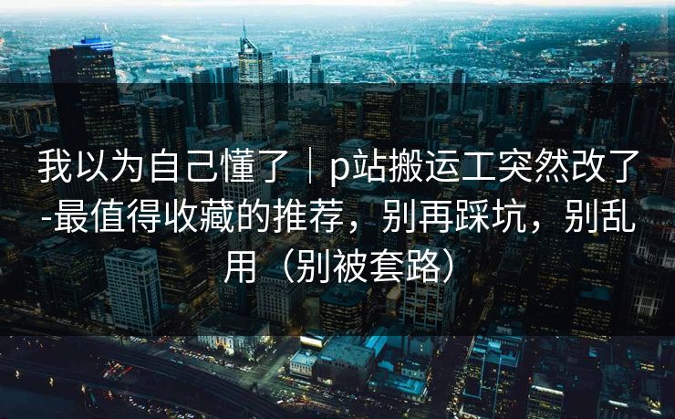 我以为自己懂了｜p站搬运工突然改了-最值得收藏的推荐，别再踩坑，别乱用（别被套路）