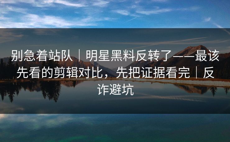 别急着站队｜明星黑料反转了——最该先看的剪辑对比，先把证据看完｜反诈避坑