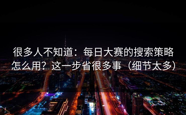 很多人不知道：每日大赛的搜索策略怎么用？这一步省很多事（细节太多）