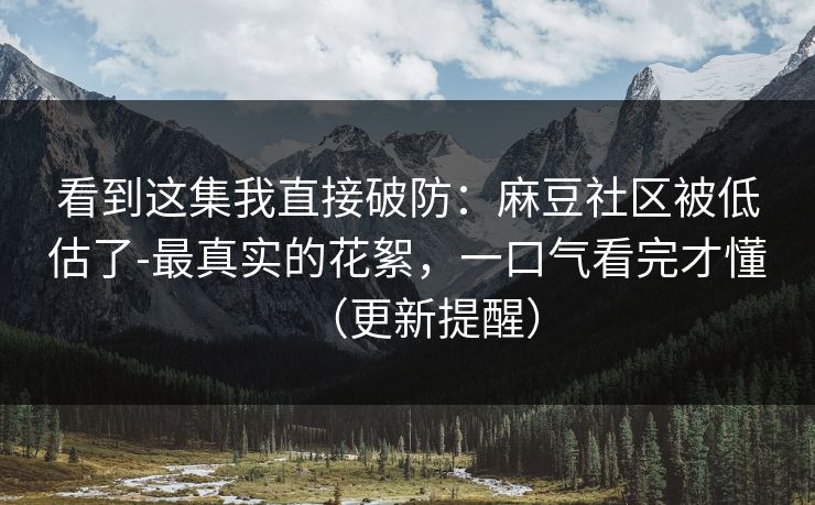 看到这集我直接破防：麻豆社区被低估了-最真实的花絮，一口气看完才懂（更新提醒）