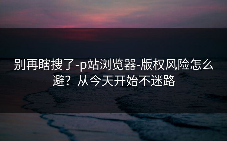 别再瞎搜了-p站浏览器-版权风险怎么避？从今天开始不迷路