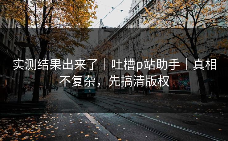 实测结果出来了｜吐槽p站助手｜真相不复杂，先搞清版权