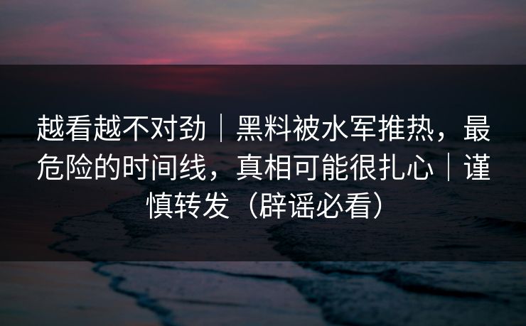 越看越不对劲｜黑料被水军推热，最危险的时间线，真相可能很扎心｜谨慎转发（辟谣必看）
