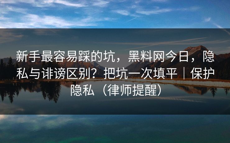 新手最容易踩的坑，黑料网今日，隐私与诽谤区别？把坑一次填平｜保护隐私（律师提醒）
