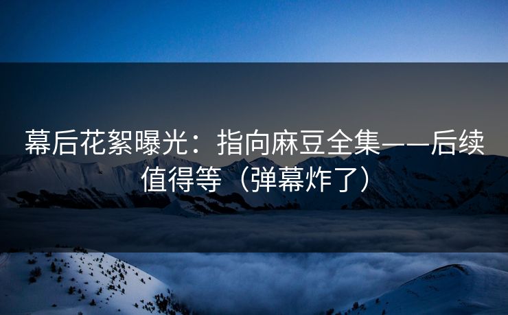 幕后花絮曝光：指向麻豆全集——后续值得等（弹幕炸了）