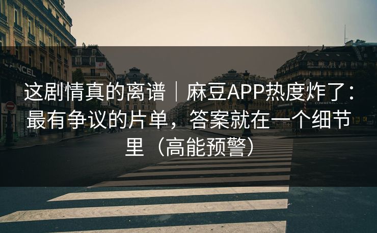 这剧情真的离谱｜麻豆APP热度炸了：最有争议的片单，答案就在一个细节里（高能预警）