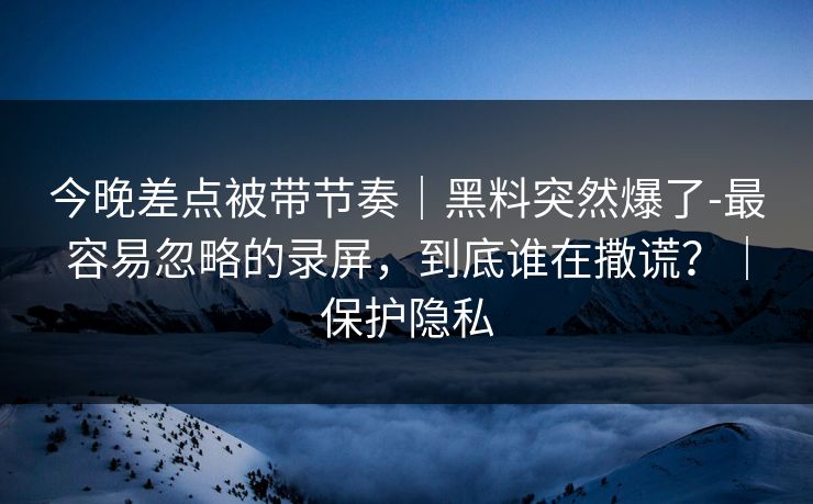 今晚差点被带节奏｜黑料突然爆了-最容易忽略的录屏，到底谁在撒谎？｜保护隐私