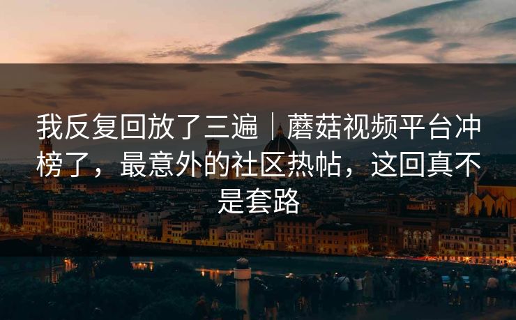 我反复回放了三遍｜蘑菇视频平台冲榜了，最意外的社区热帖，这回真不是套路