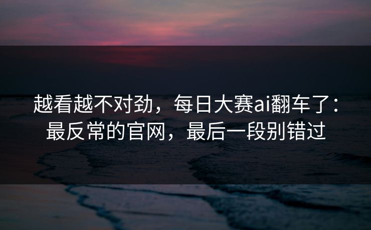 越看越不对劲，每日大赛ai翻车了：最反常的官网，最后一段别错过