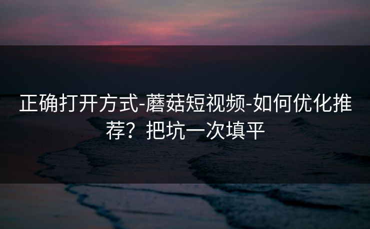 正确打开方式-蘑菇短视频-如何优化推荐？把坑一次填平