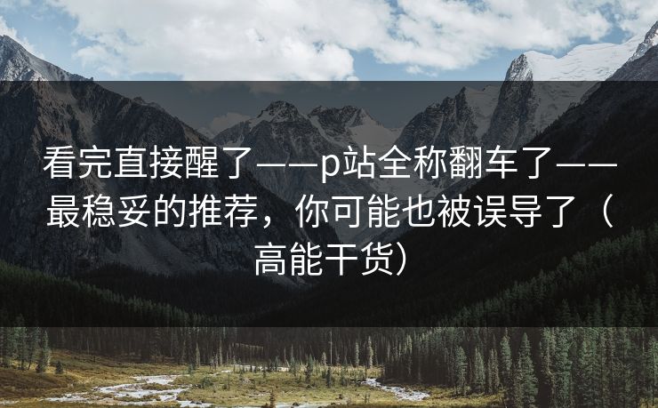 看完直接醒了——p站全称翻车了——最稳妥的推荐，你可能也被误导了（高能干货）