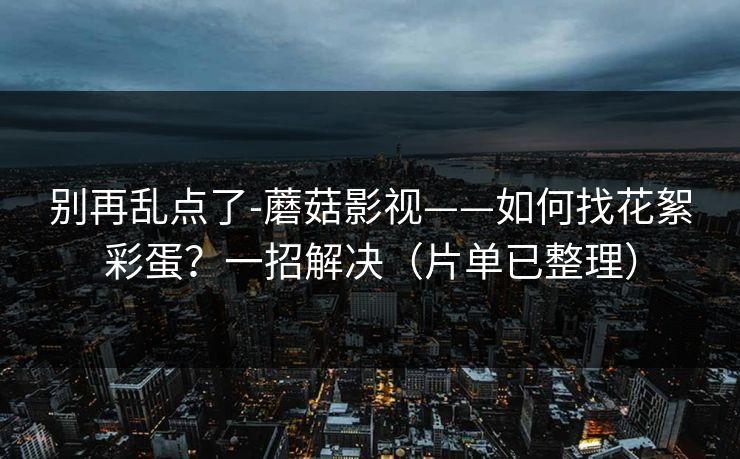 别再乱点了-蘑菇影视——如何找花絮彩蛋？一招解决（片单已整理）