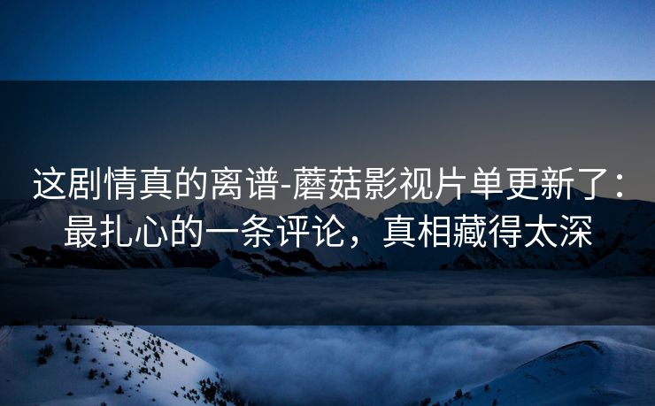 这剧情真的离谱-蘑菇影视片单更新了：最扎心的一条评论，真相藏得太深