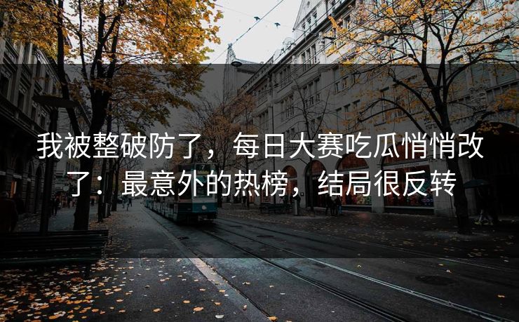 我被整破防了，每日大赛吃瓜悄悄改了：最意外的热榜，结局很反转
