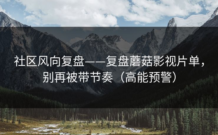 社区风向复盘——复盘蘑菇影视片单，别再被带节奏（高能预警）