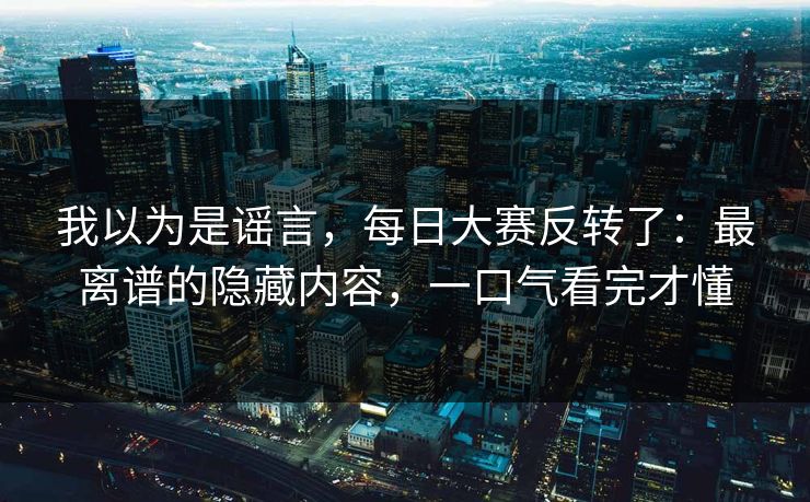 我以为是谣言，每日大赛反转了：最离谱的隐藏内容，一口气看完才懂