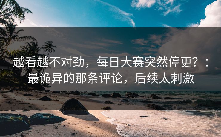 越看越不对劲，每日大赛突然停更？：最诡异的那条评论，后续太刺激