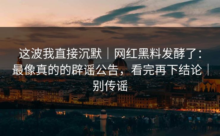 这波我直接沉默｜网红黑料发酵了：最像真的的辟谣公告，看完再下结论｜别传谣