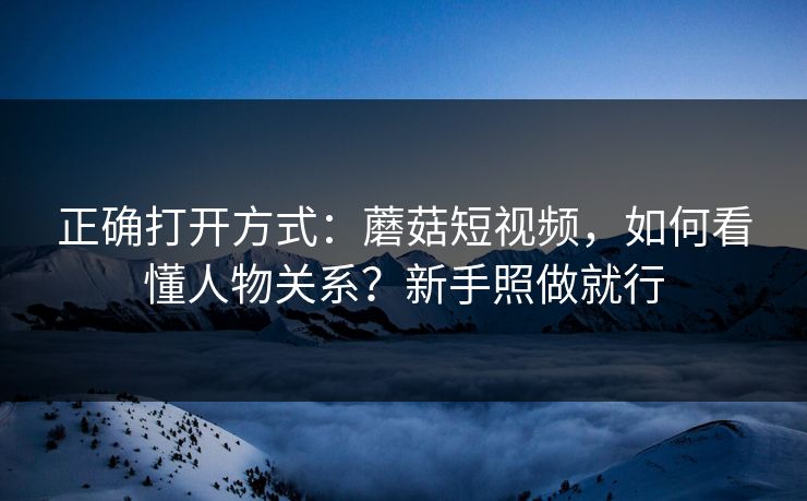 正确打开方式：蘑菇短视频，如何看懂人物关系？新手照做就行