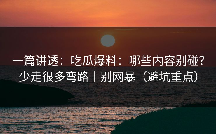 一篇讲透：吃瓜爆料：哪些内容别碰？少走很多弯路｜别网暴（避坑重点）