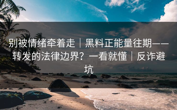 别被情绪牵着走｜黑料正能量往期——转发的法律边界？一看就懂｜反诈避坑