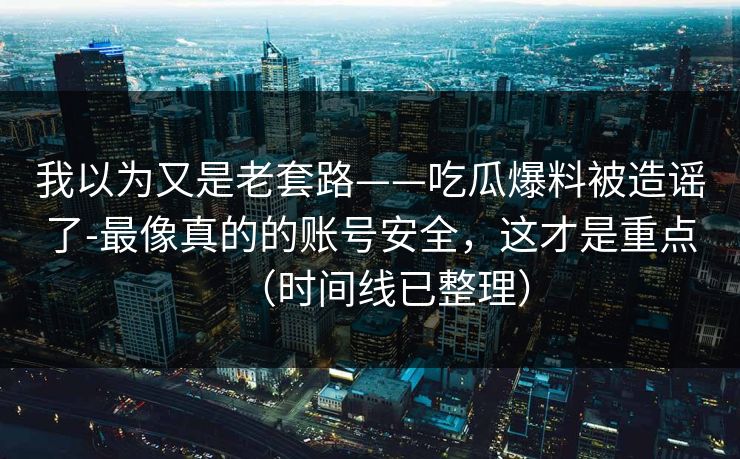 我以为又是老套路——吃瓜爆料被造谣了-最像真的的账号安全，这才是重点（时间线已整理）