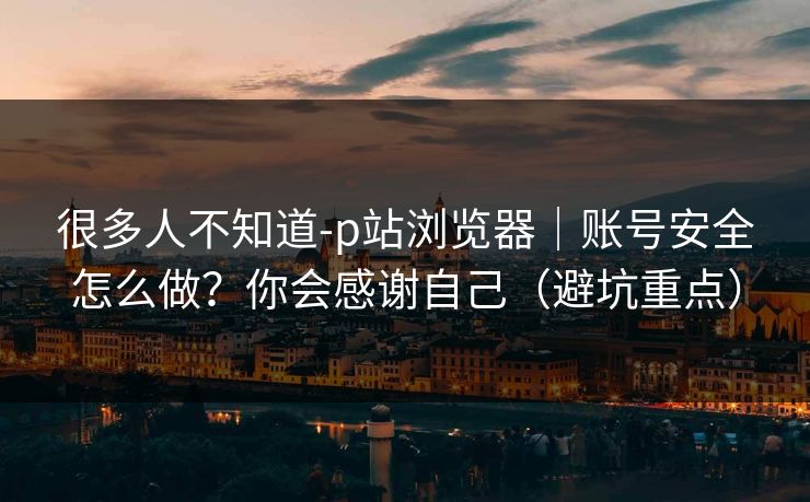 很多人不知道-p站浏览器｜账号安全怎么做？你会感谢自己（避坑重点）