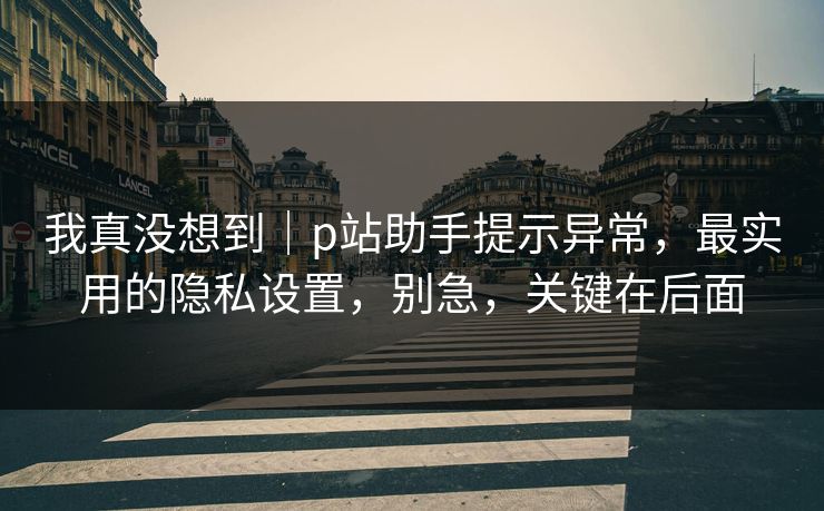 我真没想到|p站助手提示异常,最实用的隐私设置,别急,关键在后面 我真没想到|p站助手提示异常,最实用的隐私设置,别急,关键在后面