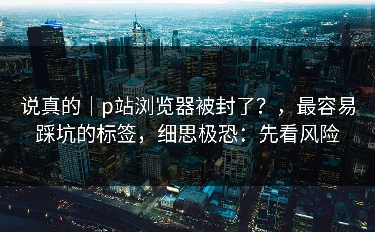 说真的|p站浏览器被封了?,最容易踩坑的标签,细思极恐:先看风险 说真的|p站浏览器被封了?,最容易踩坑的标签,细思极恐:先看风险