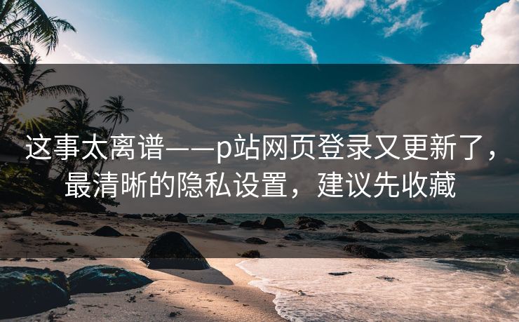 这事太离谱——p站网页登录又更新了，最清晰的隐私设置，建议先收藏
