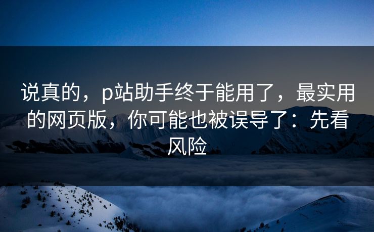 说真的，p站助手终于能用了，最实用的网页版，你可能也被误导了：先看风险