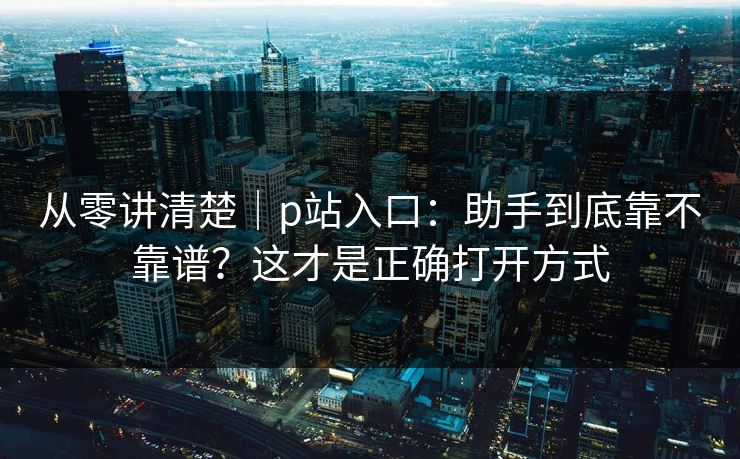 从零讲清楚｜p站入口：助手到底靠不靠谱？这才是正确打开方式