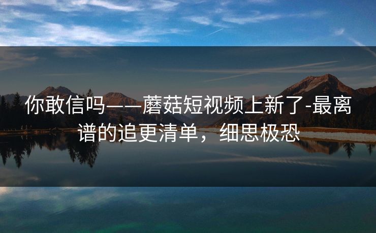 你敢信吗——蘑菇短视频上新了-最离谱的追更清单，细思极恐