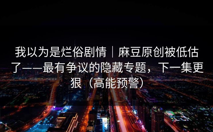 我以为是烂俗剧情｜麻豆原创被低估了——最有争议的隐藏专题，下一集更狠（高能预警）