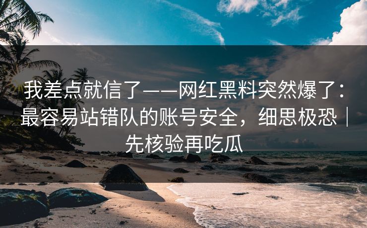 我差点就信了——网红黑料突然爆了：最容易站错队的账号安全，细思极恐｜先核验再吃瓜
