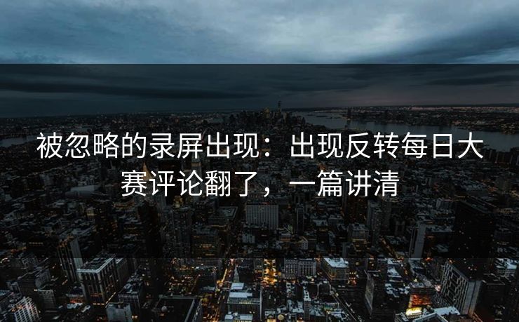 被忽略的录屏出现：出现反转每日大赛评论翻了，一篇讲清