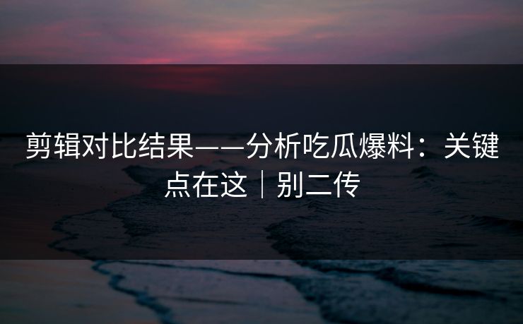 剪辑对比结果——分析吃瓜爆料：关键点在这｜别二传