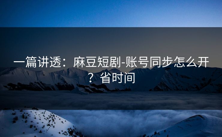 一篇讲透：麻豆短剧-账号同步怎么开？省时间