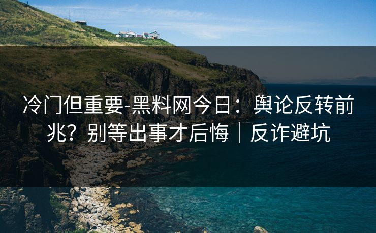 冷门但重要-黑料网今日：舆论反转前兆？别等出事才后悔｜反诈避坑