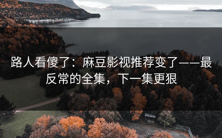 路人看傻了：麻豆影视推荐变了——最反常的全集，下一集更狠