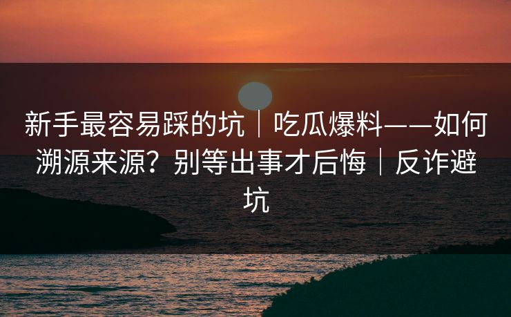 新手最容易踩的坑｜吃瓜爆料——如何溯源来源？别等出事才后悔｜反诈避坑